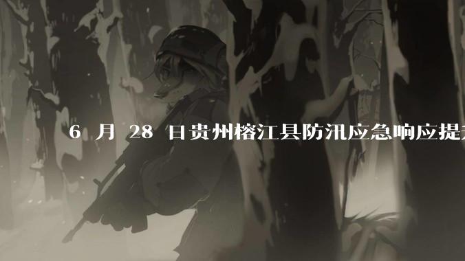 6 月 28 日贵州榕江县防汛应急响应提升至 Ⅰ 级，全城撤离，当地情况如何？